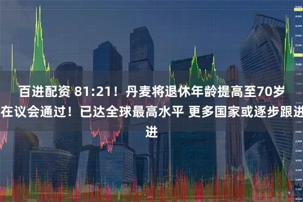 百进配资 81:21！丹麦将退休年龄提高至70岁 在议会通过！已达全球最高水平 更多国家或逐步跟进