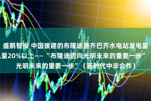 盛鹏智投 中国援建的布隆迪鲁齐巴齐水电站发电量占该国同期总发电量20%以上—— “布隆迪迈向光明未来的重要一步”（新时代中非合作）