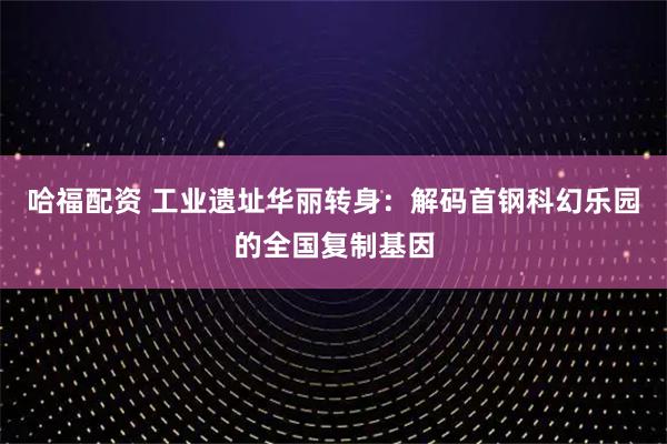哈福配资 工业遗址华丽转身：解码首钢科幻乐园的全国复制基因