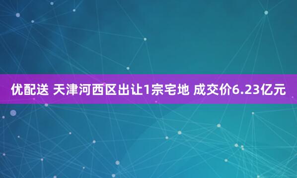 优配送 天津河西区出让1宗宅地 成交价6.23亿元