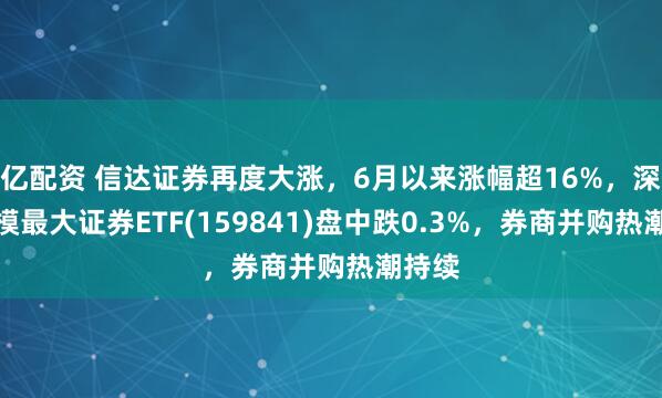 亿配资 信达证券再度大涨，6月以来涨幅超16%，深市规模最大证券ETF(159841)盘中跌0.3%，券商并购热潮持续