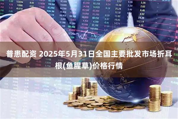 普患配资 2025年5月31日全国主要批发市场折耳根(鱼腥草)价格行情