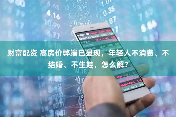 财富配资 高房价弊端已显现，年轻人不消费、不结婚、不生娃，怎么解？