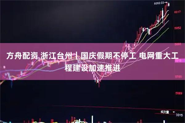 方舟配资 浙江台州｜国庆假期不停工 电网重大工程建设加速推进