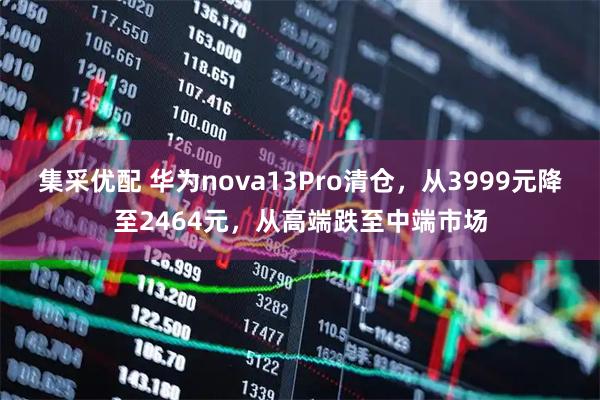 集采优配 华为nova13Pro清仓，从3999元降至2464元，从高端跌至中端市场