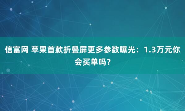 信富网 苹果首款折叠屏更多参数曝光：1.3万元你会买单吗？