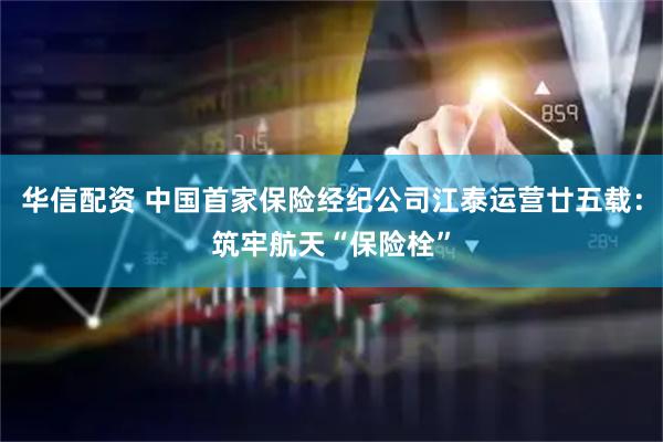 华信配资 中国首家保险经纪公司江泰运营廿五载：筑牢航天“保险栓”