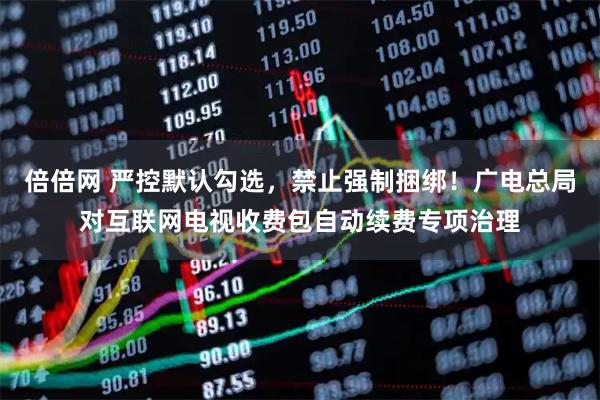 倍倍网 严控默认勾选，禁止强制捆绑！广电总局对互联网电视收费包自动续费专项治理