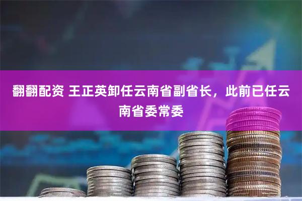 翻翻配资 王正英卸任云南省副省长，此前已任云南省委常委