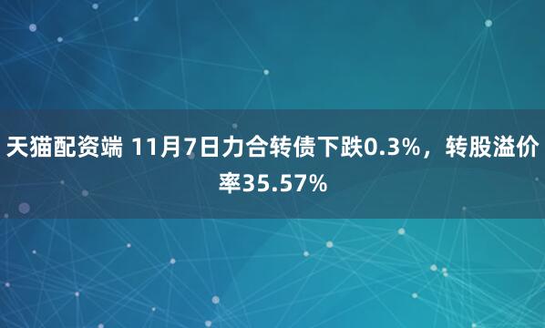 天猫配资端 11月7日力合转债下跌0.3%，转股溢价率35.57%