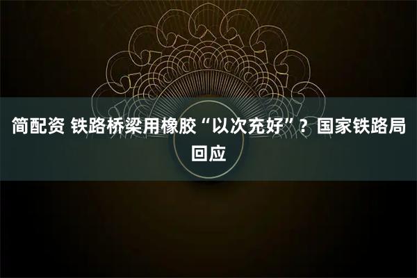 简配资 铁路桥梁用橡胶“以次充好”？国家铁路局回应
