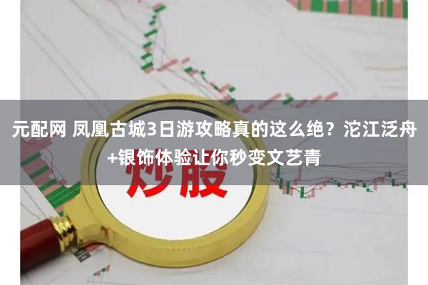元配网 凤凰古城3日游攻略真的这么绝？沱江泛舟+银饰体验让你秒变文艺青