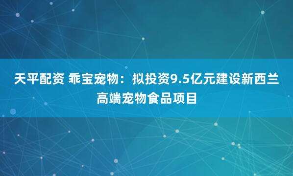 天平配资 乖宝宠物：拟投资9.5亿元建设新西兰高端宠物食品项目