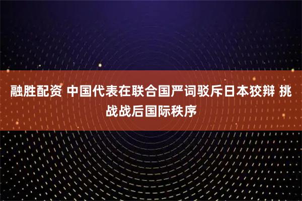 融胜配资 中国代表在联合国严词驳斥日本狡辩 挑战战后国际秩序