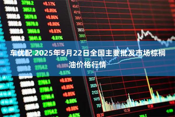 车优配 2025年5月22日全国主要批发市场棕榈油价格行情