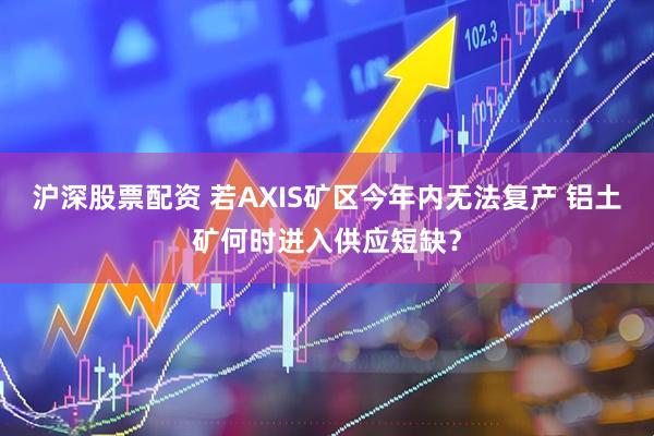 沪深股票配资 若AXIS矿区今年内无法复产 铝土矿何时进入供应短缺？