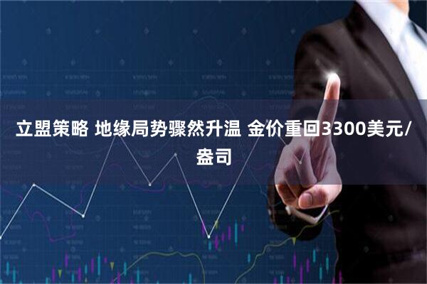 立盟策略 地缘局势骤然升温 金价重回3300美元/盎司