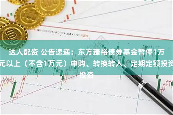达人配资 公告速递：东方臻裕债券基金暂停1万元以上（不含1万元）申购、转换转入、定期定额投资