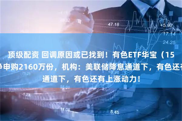 顶级配资 回调原因或已找到！有色ETF华宝（159876）获净申购2160万份，机构：美联储降息通道下，有色还有上涨动力！