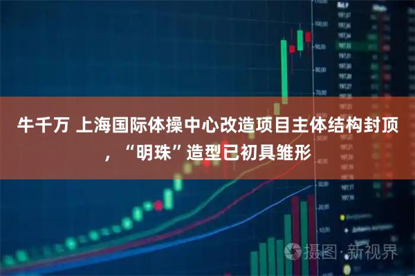 牛千万 上海国际体操中心改造项目主体结构封顶，“明珠”造型已初具雏形