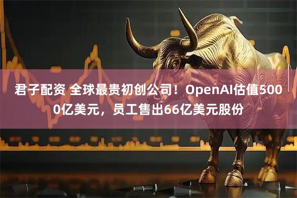 君子配资 全球最贵初创公司！OpenAI估值5000亿美元，员工售出66亿美元股份
