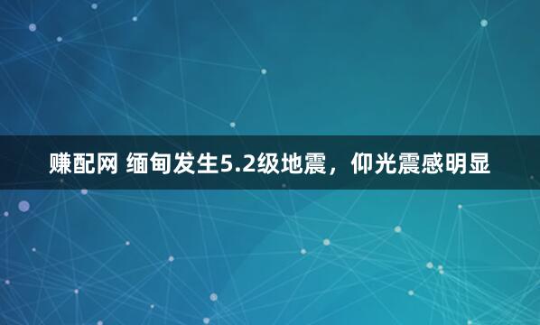 赚配网 缅甸发生5.2级地震，仰光震感明显
