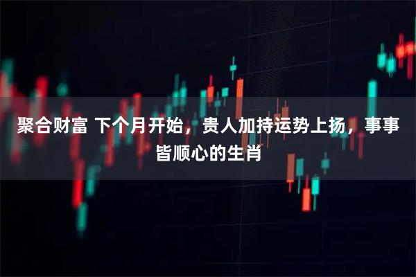 聚合财富 下个月开始，贵人加持运势上扬，事事皆顺心的生肖