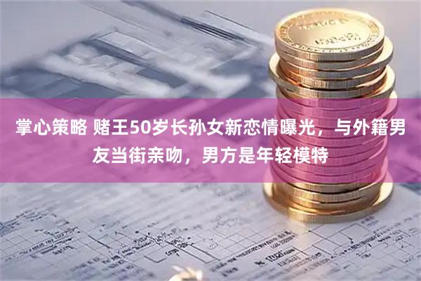 掌心策略 赌王50岁长孙女新恋情曝光，与外籍男友当街亲吻，男方是年轻模特